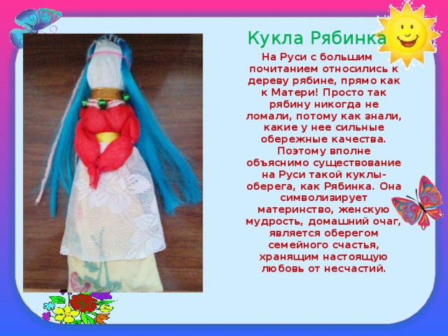 Кукла Рябинка На Руси с большим почитанием относились к дереву рябине, прямо как к Матери! Просто так рябину никогда не ломали, потому как знали, какие у нее сильные обережные качества. Поэтому вполне объяснимо существование на Руси такой куклы-оберега, как Рябинка. Она символизирует материнство, женскую мудрость, домашний очаг, является оберегом семейного счастья, хранящим настоящую любовь от несчастий.