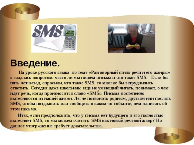 Введение.  На уроке русского языка по теме «Разговорный стиль речи и его жанры» я задалась вопросом: часто ли мы пишем письма и что такое SMS. Если бы пять лет назад, спросили, что такое SMS, то многие бы затруднились ответить. Сегодня даже школьник, еще не умеющий читать, понимает, о чем идет речь, когда произносится слово «SMS». Письма постепенно вытесняются из нашей жизни. Легче позвонить родным, друзьям или послать SMS, чтобы поздравить или сообщить о каком-то событии, чем написать об этом письмо.  Итак, если предположить, что у письма нет будущего и его полностью вытесняет SMS, то мы можем считать SMS как новый речевой жанр? Но данное утверждение требует доказательства .    