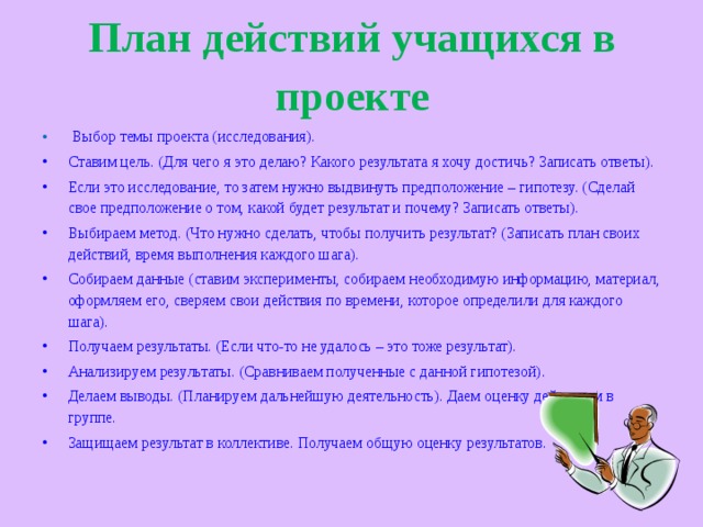 План действий учащихся в проекте  Выбор темы проекта (исследования). Ставим цель. (Для чего я это делаю? Какого результата я хочу достичь? Записать ответы). Если это исследование, то затем нужно выдвинуть предположение – гипотезу. (Сделай свое предположение о том, какой будет результат и почему? Записать ответы). Выбираем метод. (Что нужно сделать, чтобы получить результат? (Записать план своих действий, время выполнения каждого шага). Собираем данные (ставим эксперименты, собираем необходимую информацию, материал, оформляем его, сверяем свои действия по времени, которое определили для каждого шага). Получаем результаты. (Если что-то не удалось – это тоже результат). Анализируем результаты. (Сравниваем полученные с данной гипотезой). Делаем выводы. (Планируем дальнейшую деятельность). Даем оценку действиям в группе. Защищаем результат в коллективе. Получаем общую оценку результатов.