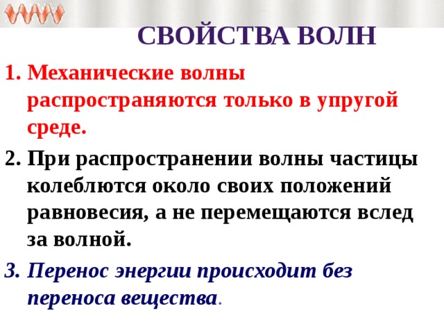 Свойства волн Механические волны распространяются только в упругой среде. При распространении волны частицы колеблются около своих положений равновесия, а не перемещаются вслед за волной. Перенос энергии происходит без переноса вещества . 