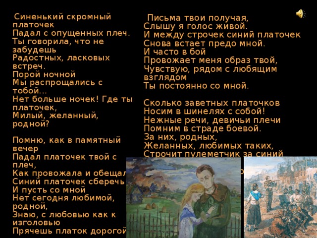  Письма твои получая,  Слышу я голос живой.  И между строчек синий платочек  Снова встает предо мной.  И часто в бой  Провожает меня образ твой,  Чувствую, рядом с любящим взглядом  Ты постоянно со мной.   Сколько заветных платочков  Носим в шинелях с собой!  Нежные речи, девичьи плечи  Помним в страде боевой.  За них, родных,  Желанных, любимых таких,  Строчит пулеметчик за синий платочек,  Что был на плечах дорогих!  Синенький скромный платочек  Падал с опущенных плеч.  Ты говорила, что не забудешь  Радостных, ласковых встреч.  Порой ночной  Мы распрощались с тобой...  Нет больше ночек! Где ты платочек,  Милый, желанный, родной?   Помню, как в памятный вечер  Падал платочек твой с плеч,  Как провожала и обещала  Синий платочек сберечь.  И пусть со мной  Нет сегодня любимой, родной,  Знаю, с любовью как к изголовью  Прячешь платок дорогой. 