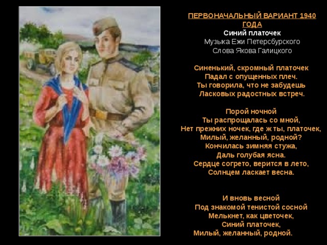   ПЕРВОНАЧАЛЬНЫЙ ВАРИАНТ 1940 ГОДА  Синий платочек  Музыка Ежи Петерсбурского  Слова Якова Галицкого    Синенький, скромный платочек   Падал с опущенных плеч.   Ты говорила, что не забудешь   Ласковых радостных встреч.  Порой ночной  Ты распрощалась со мной,  Нет прежних ночек, где ж ты, платочек,  Милый, желанный, родной?   Кончилась зимняя стужа,   Даль голубая ясна.   Сердце согрето, верится в лето,   Солнцем ласкает весна.     И вновь весной  Под знакомой тенистой сосной  Мелькнет, как цветочек,  Синий платочек,  ПЕРВОНАЧАЛЬНЫЙ ВАРИАНТ 1940 ГОДА  Синий платочек  Музыка Ежи Петерсбурского  Слова Якова Галицкого    Синенький, скромный платочек   Падал с опущенных плеч.   Ты говорила, что не забудешь   Ласковых радостных встреч.  Порой ночной  Ты распрощалась со мной,  Нет прежних ночек, где ж ты, платочек,  Милый, желанный, родной?   Кончилась зимняя стужа,   Даль голубая ясна.   Сердце согрето, верится в лето,   Солнцем ласкает весна.     И вновь весной  Под знакомой тенистой сосной  Мелькнет, как цветочек,  Синий платочек,  Милый, желанный, родной. 