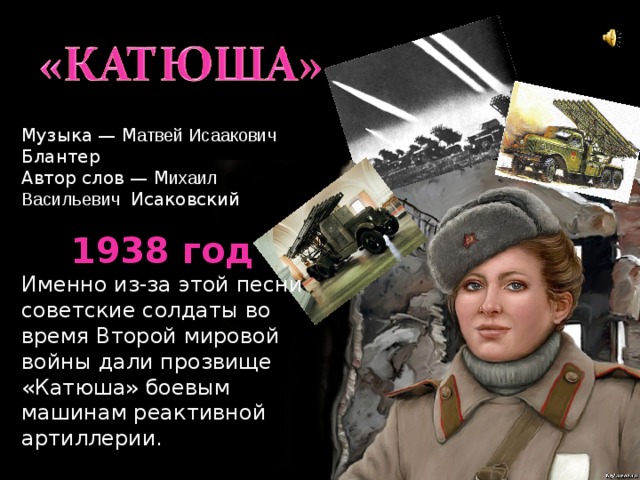 Музыка — М атвей Исаакович Блантер Автор слов — М ихаил Васильевич Исаковский 1938 год Именно из-за этой песни советские солдаты во время Второй мировой войны дали прозвище «Катюша» боевым машинам реактивной артиллерии. 