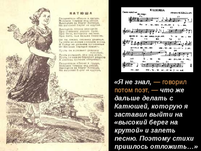 «Я не знал, — говорил потом поэт, — что же дальше делать с Катюшей, которую я заставил выйти на «высокий берег на крутой» и запеть песню. Поэтому стихи пришлось отложить…»  