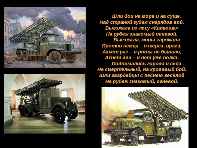 Шли бои на море и на суше.  Над страной гудел снарядов вой.  Выезжала из лесу «Катюша»  На рубеж знакомый огневой. Выезжала, мины заряжала  Против немца – изверга, врага.  Ахнет раз – и роты не бывало,  Ахнет два – и нет уже полка. Поднимались города и села  На смертельный, на кровавый бой.  Шли гвардейцы с песнею весёлой  На рубеж знакомый, огневой. 