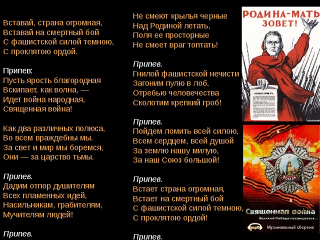 Не смеют крылья черные   Над Родиной летать,   Поля ее просторные   Не смеет враг топтать!    Припев. Гнилой фашистской нечисти  Загоним пулю в лоб,   Отребью человечества   Сколотим крепкий гроб!    Припев. Пойдем ломить всей силою,  Всем сердцем, всей душой   За землю нашу милую,   За наш Союз большой!    Припев. Встает страна огромная,   Встает на смертный бой   С фашистской силой темною,   С проклятою ордой!    Припев. Вставай, страна огромная,  Вставай на смертный бой   С фашистской силой темною,   С проклятою ордой.   Пусть ярость благородная   Вскипает, как волна, —   Идет война народная,   Священная война!    Как два различных полюса,  Во всем враждебны мы.   За свет и мир мы боремся,   Они — за царство тьмы.    Припев. Дадим отпор душителям   Всех пламенных идей,   Насильникам, грабителям,   Мучителям людей!    Припев. 