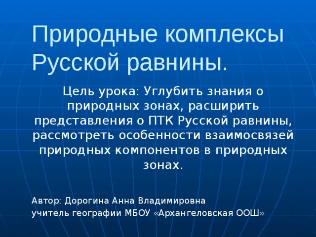 Природные комплексы Русской равнины. Цель урока: Углубить знания о природных зонах, расширить представления о ПТК Русской равнины, рассмотреть особенности взаимосвязей природных компонентов в природных зонах. Автор: Дорогина Анна Владимировна учитель географии МБОУ «Архангеловская ООШ» 