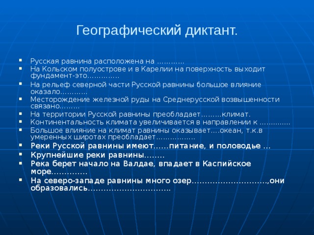 Географический диктант. Русская равнина расположена на ………… На Кольском полуострове и в Карелии на поверхность выходит фундамент-это………….. На рельеф  северной части Русской равнины большое влияние оказало………… Месторождение железной руды на Среднерусской возвышенности связано……… На территории Русской равнины преобладает………климат. Континентальность климата увеличивается в направлении к .............. Большое влияние на климат равнины оказывает….океан, т.к.в умеренных широтах преобладает…………….. Реки Русской равнины имеют……питание, и половодье ... Крупнейшие реки равнины…….. Река берет начало на Валдае, впадает в Каспийское море………….. На северо-западе равнины много озер………………………..,они образовались………………………….. 