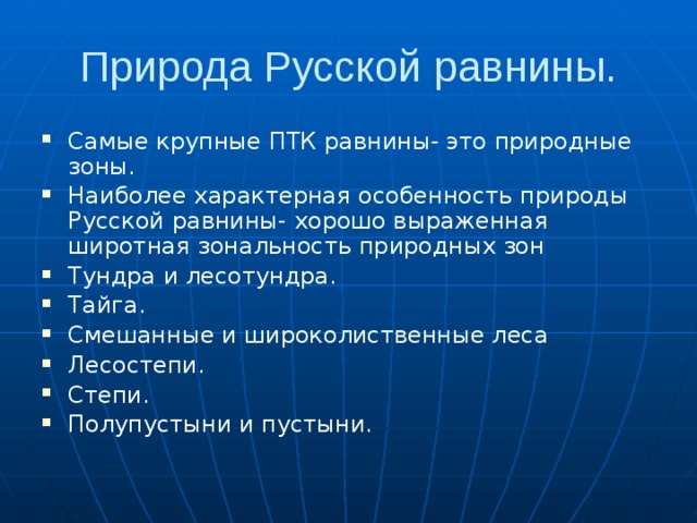Природа Русской равнины. Самые крупные ПТК равнины- это природные зоны. Наиболее характерная особенность природы Русской равнины- хорошо выраженная широтная зональность природных зон Тундра и лесотундра. Тайга. Смешанные и широколиственные леса Лесостепи. Степи. Полупустыни и пустыни. бенность  