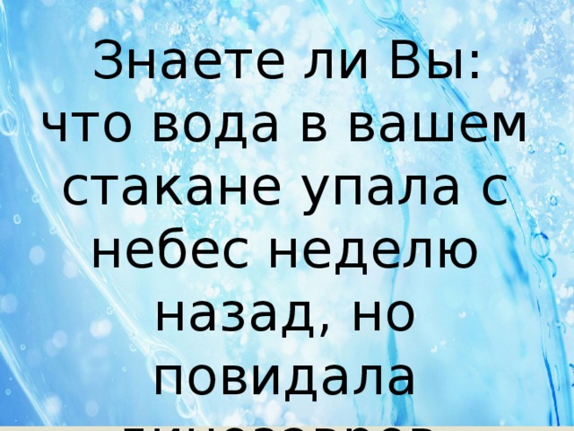  Знаете ли Вы: что вода в вашем стакане упала с небес неделю назад, но повидала динозавров. 