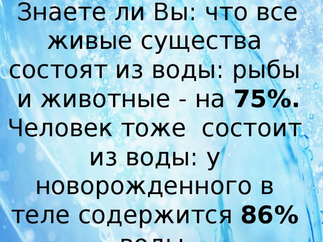  Знаете ли Вы: что все живые существа состоят из воды: рыбы и животные - на 75%. Человек тоже состоит из воды: у новорожденного в теле содержится 86% воды . 