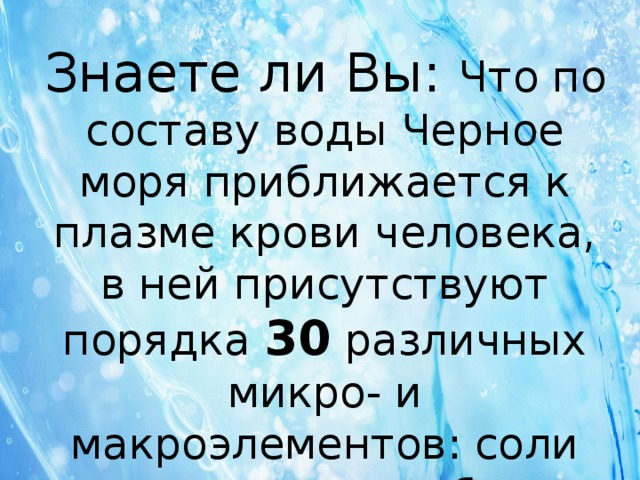 Знаете ли Вы: Что по составу воды Черное моря приближается к плазме крови человека, в ней присутствуют порядка 30 различных микро- и макроэлементов: соли кальция, магния, брома, йода, а также - сера, селен. 