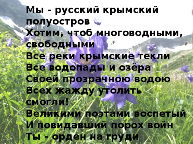 Мы - русский крымский полуостров Хотим, чтоб многоводными, свободными Все реки крымские текли Все водопады и озёра Своей прозрачною водою Всех жажду утолить смогли! Великими поэтами воспетый И повидавший порох войн Ты - орден на груди планеты Наш многоводный Крым родной! 