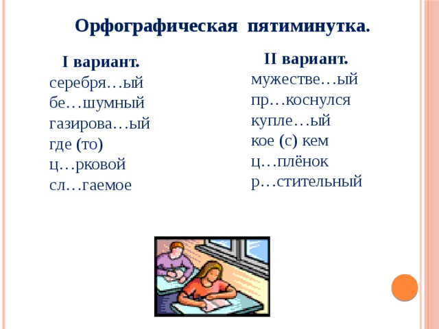 Орфографическая пятиминутка.  II вариант. мужестве…ый пр…коснулся купле…ый кое (с) кем ц…плёнок р…стительный  I вариант. серебря…ый бе…шумный газирова…ый где (то) ц…рковой сл…гаемое  