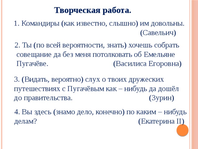  Творческая работа. 1. Командиры (как известно, слышно) им довольны.  (Савельич) 2. Ты (по всей вероятности, знать) хочешь собрать  совещание да без меня потолковать об Емельяне  Пугачёве. (Василиса Егоровна)  3. (Видать, вероятно) слух о твоих дружеских  путешествиях с Пугачёвым как – нибудь да дошёл  до правительства. (Зурин)  4. Вы здесь (знамо дело, конечно) по каким – нибудь  делам? (Екатерина II) 