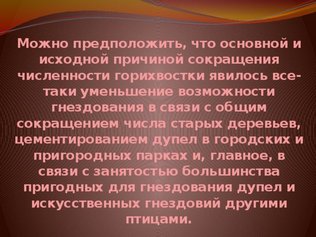 Можно предположить, что основной и исходной причиной сокращения численности горихвостки явилось все-таки уменьшение возможности гнездования в связи с общим сокращением числа старых деревьев, цементированием дупел в городских и пригородных парках и, главное, в связи с занятостью большинства пригодных для гнездования дупел и искусственных гнездовий другими птицами. 