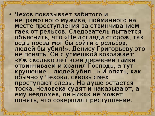 Чехов показывает забитого и неграмотного мужика, пойманного на месте преступления за отвинчиванием гаек от рельсов. Следователь пытается объяснить, что «Не догляди сторож, так ведь поезд мог бы сойти с рельсов, людей бы убил!». Денису Григорьеву это не понять. Он с усмешкой возражает: «Уж сколько лет всей деревней гайки отвинчиваем и хранил Господь, а тут крушение... людей убил...» И опять, как обычно у Чехова, сквозь смех проступают слезы. На душе остается тоска. Человека судят и наказывают, а ему невдомек, он никак не может понять, что совершил преступление. 