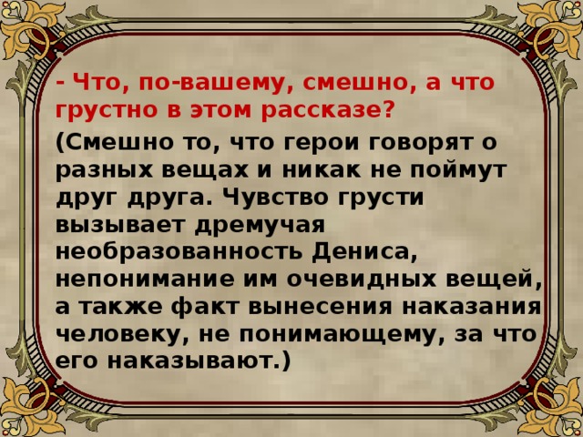   - Что, по-вашему, смешно, а что грустно в этом рассказе?  (Смешно то, что герои говорят о разных вещах и никак не поймут друг друга. Чувство грусти вызывает дремучая необразованность Дениса, непонимание им очевидных вещей, а также факт вынесения наказания человеку, не понимающему, за что его наказывают.)  