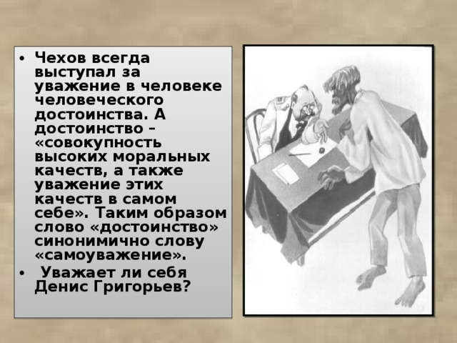 Чехов всегда выступал за уважение в человеке человеческого достоинства. А достоинство – «совокупность высоких моральных качеств, а также уважение этих качеств в самом себе». Таким образом слово «достоинство» синонимично слову «самоуважение».  Уважает ли себя Денис Григорьев?  