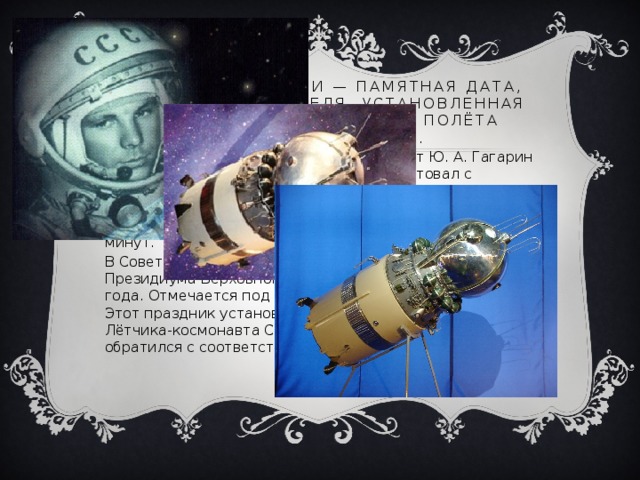 День космонавтики — памятная дата, отмечаемая 12 апреля, установленная в ознаменование первого полёта человека в космос. 12 апреля 1961 года советский космонавт Ю. А. Гагарин на космическом корабле «Восток-1» стартовал с космодрома «Байконур» и впервые в мире совершил орбитальный облёт планеты Земля. Полёт в околоземном космическом пространстве продлился 108 минут. В Советском Союзе праздник установлен Указом Президиума Верховного Совета СССР от 9 апреля 1962 года. Отмечается под названием День космонавтики. Этот праздник установлен по предложению второго Лётчика-космонавта СССР Германа Титова, который обратился с соответствующим предложением 
