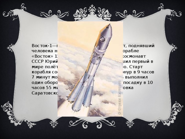 Восток-1 Восток-1—первый космический аппарат, поднявший человека на околоземную орбиту. На корабле «Восток» 12 апреля 1961 года лётчик-космонавт СССР Юрий Алексеевич Гагарин совершил первый в мире полёт в космическое пространство. Старт корабля состоялся с космодрома Байконур в 9 часов 7 минут московского времени. Корабль выполнил один оборот вокруг Земли и совершил посадку в 10 часов 55 минут в районе деревни Смеловка Саратовской области. 