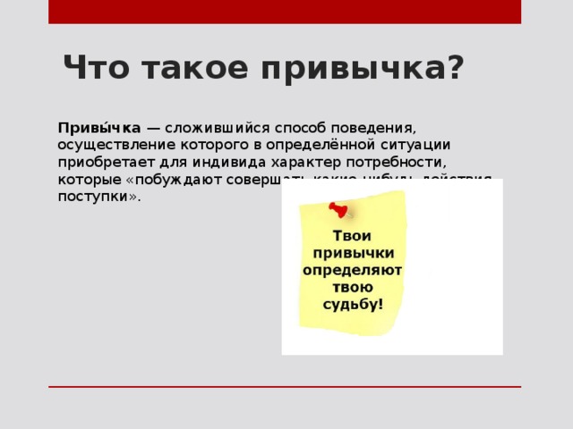 Что такое привычка? Привы́чка — сложившийся способ поведения, осуществление которого в определённой ситуации приобретает для индивида характер потребности, которые «побуждают совершать какие-нибудь действия, поступки». 
