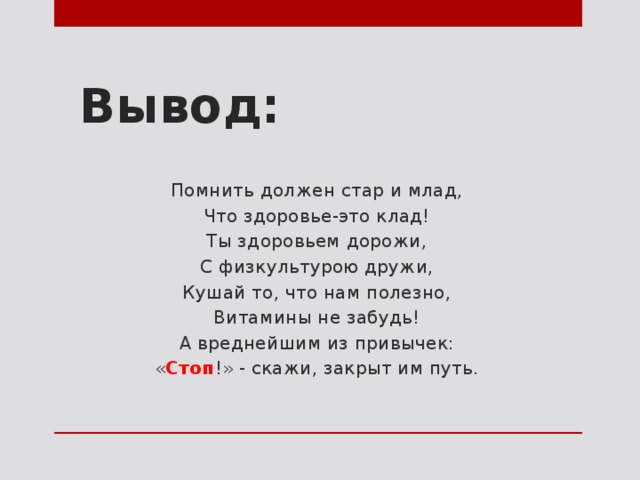 Вывод: Помнить должен стар и млад, Что здоровье-это клад! Ты здоровьем дорожи, С физкультурою дружи, Кушай то, что нам полезно, Витамины не забудь! А вреднейшим из привычек: « Стоп !» - скажи, закрыт им путь. 