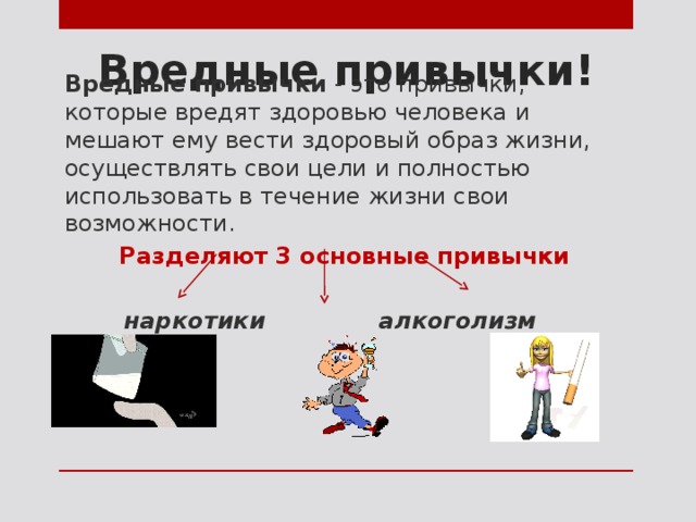 Вредные привычки! Вредные привычки - это привычки, которые вредят здоровью человека и мешают ему вести здоровый образ жизни, осуществлять свои цели и полностью использовать в течение жизни свои возможности. Разделяют 3 основные привычки  наркотики алкоголизм курение 