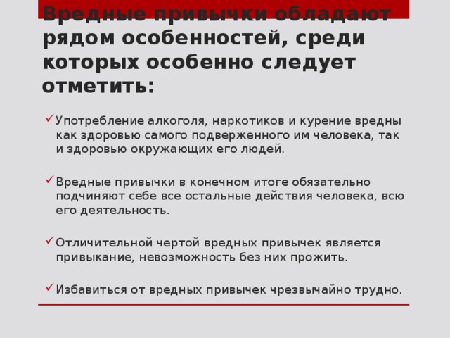 Вредные привычки обладают рядом особенностей, среди которых особенно следует отметить: Употребление алкоголя, наркотиков и курение вредны как здоровью самого подверженного им человека, так и здоровью окружающих его людей. Вредные привычки в конечном итоге обязательно подчиняют себе все остальные действия человека, всю его деятельность. Отличительной чертой вредных привычек является привыкание, невозможность без них прожить. Избавиться от вредных привычек чрезвычайно трудно. 