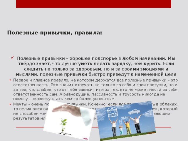    Полезные привычки, правила: Полезные привычки – хорошее подспорье в любом начинании. Мы твёрдо знает, что лучше уметь делать зарядку, чем курить. Если следить не только за здоровьем, но и за своими эмоциями и мыслями, полезные привычки быстро приведут к намеченной цели Первое и главное правило, на котором держатся все полезные привычки – это ответственность. Это значит отвечать не только за себя и свои поступки, но и за тех, кто слабее, кто от тебя зависит или за тех, кто не может нести за себя ответственность сам. А равнодушие, пассивность и трусость никогда не помогут человеку стать кем-то более успешным. Мечты – очень полезные привычки. Конечно, если всё время летать в облаках, то велик риск оказаться оторванным от реальной жизни. Но человек, который не способен мечтать, никогда не достигнет по-настоящему впечатляющих результатов ни в чём, ведь ему, по сути, не к чему стремиться. 