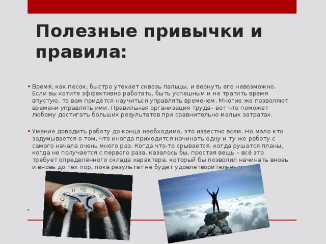 Полезные привычки и правила: Время, как песок, быстро утекает сквозь пальцы, и вернуть его невозможно. Если вы хотите эффективно работать, быть успешным и не тратить время впустую, то вам придётся научиться управлять временем. Многие же позволяют времени управлять ими. Правильная организация труда– вот что поможет любому достигать больших результатов при сравнительно малых затратах. Умение доводить работу до конца необходимо, это известно всем. Но мало кто задумывается о том, что иногда приходится начинать одну и ту же работу с самого начала очень много раз. Когда что-то срывается, когда рушатся планы, когда не получается с первого раза, казалось бы, простая вещь – всё это требует определённого склада характера, который бы позволил начинать вновь и вновь до тех пор, пока результат не будет удовлетворительным. 
