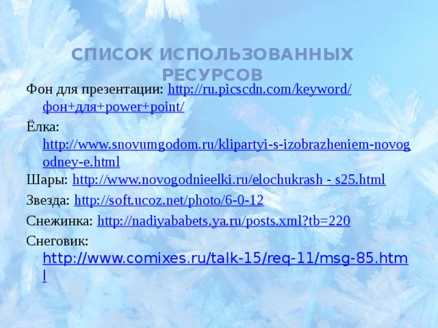 Список использованных ресурсов Фон для презентации: http://ru.picscdn.com/keyword/ фон+для+ power+point / Ёлка: http://www.snovumgodom.ru/klipartyi-s-izobrazheniem-novogodney-e.html Шары: http://www.novogodnieelki.ru/elochukrash - s25.html Звезда: http://soft.ucoz.net/photo/6-0-12 Снежинка: http://nadiyababets.ya.ru/posts.xml?tb=220 Снеговик: http://www.comixes.ru/talk-15/req-11/msg-85.html