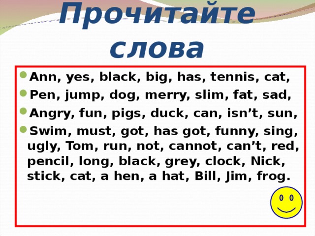 Прочитайте слова Ann, yes, black, big, has, tennis, cat, Pen, jump, dog, merry, slim, fat, sad, Angry, fun, pigs, duck, can, isn’t, sun, Swim, must, got, has got, funny, sing, ugly, Tom, run, not, cannot, can’t, red, pencil, long, black, grey, clock, Nick, stick, cat, a hen, a hat, Bill, Jim, frog. 