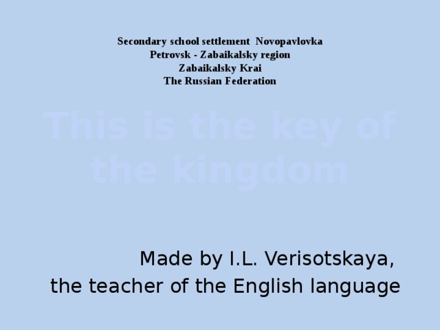 Secondary school settlement Novopavlovka  Petrovsk - Zabaikalsky region  Zabaikalsky Krai  The Russian Federation This is the key of the kingdom Made by I.L. Verisotskaya, the teacher of the English language 