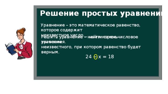 Решение простых уравнений Уравнение – это математическое равенство, которое содержит неизвестное число. Решить уравнение – найти корень уравнения. Решить уравнение − найти такое числовое значение неизвестного, при котором равенство будет верным. 24 − х = 18 