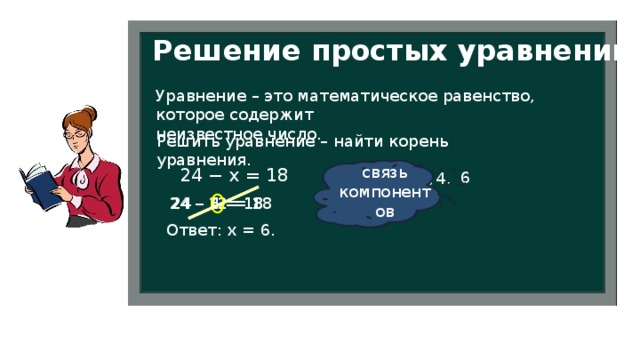 Решение простых уравнений Уравнение – это математическое равенство, которое содержит неизвестное число. Решить уравнение – найти корень уравнения. способ подбора связь компонентов 24 − х = 18  6 12, 4, 24 – 6 = 18 24 – 12 = 18 24 – 4 = 18 Ответ: х = 6. 