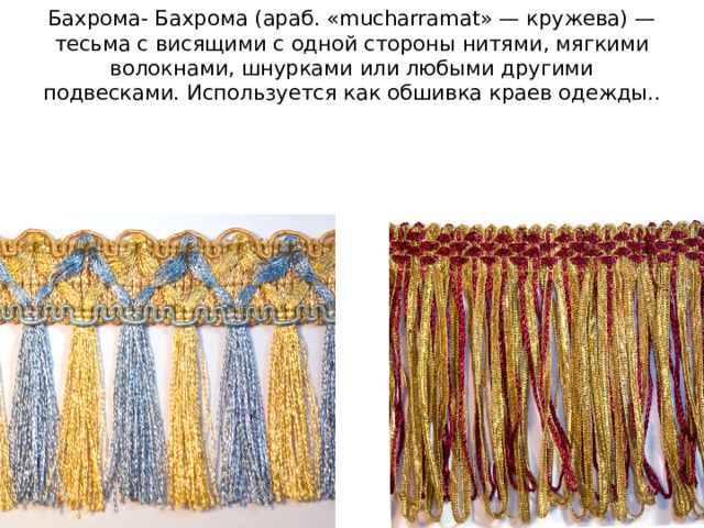 Бахрома- Бахрома (араб. «mucharramat» — кружева) — тесьма с висящими с одной стороны нитями, мягкими волокнами, шнурками или любыми другими подвесками. Используется как обшивка краев одежды.. 
