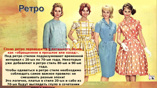 Слово ретро переводится с латинского языка, как «обращенное в прошлое или назад».  Под ретро стилем подразумевают временной интервал с 20-ых по 70-ые года. Некоторые уже добавляют в ретро стиль 80-ые и 90-ые года. Чтобы одеваться в ретро стиле необходимо соблюдать самое важное правило: не смешивать разные эпохи! Это логично, платье в стиле 20-ых и сабо из 70-ых будут выглядеть глупо в сочетании друг с другом. 