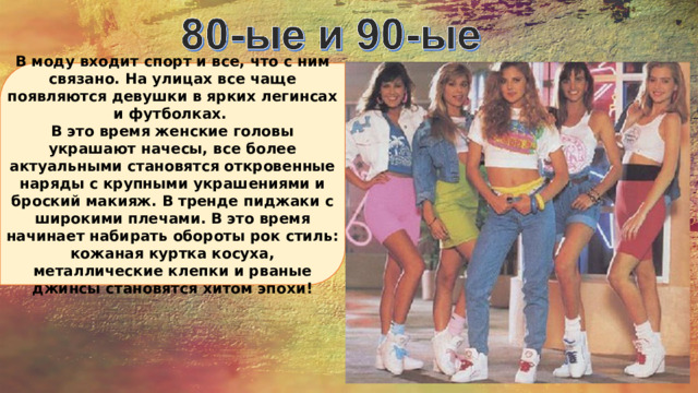В моду входит спорт и все, что с ним связано. На улицах все чаще появляются девушки в ярких легинсах и футболках. В это время женские головы украшают начесы, все более актуальными становятся откровенные наряды с крупными украшениями и броский макияж. В тренде пиджаки с широкими плечами. В это время начинает набирать обороты рок стиль: кожаная куртка косуха, металлические клепки и рваные джинсы становятся хитом эпохи! 