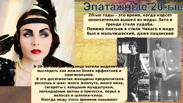 20-ые годы – это время, когда корсет окончательно вышел из моды. Зато в тренде стала худоба. Помимо платьев в стиле Чикаго в моде был и мальчишеский, даже пацанский стиль В 20-ых каждая модница хотела выделяться, выглядеть как можно более эффектней и оригинальней.  В это десятилетие женщины предпочитали роскошь и шик: много жемчуга, много меха, сигареты с изящным мундштуком, легендарные волны в прическе, перья в волосах и шляпки-клош. Иногда моду этого времени называют «стилем Чикаго». 