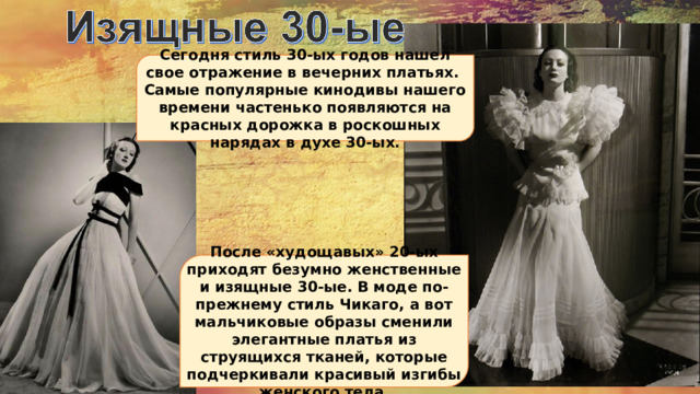 Сегодня стиль 30-ых годов нашел свое отражение в вечерних платьях. Самые популярные кинодивы нашего времени частенько появляются на красных дорожка в роскошных нарядах в духе 30-ых. После «худощавых» 20-ых приходят безумно женственные и изящные 30-ые. В моде по-прежнему стиль Чикаго, а вот мальчиковые образы сменили элегантные платья из струящихся тканей, которые подчеркивали красивый изгибы женского тела. 
