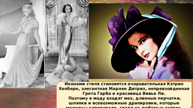 Иконами стиля становятся очаровательная Кэтрин Хепберн, элегантная Марлен Дитрих, непревзойденная Грета Гарбо и красавица Вивье Ли.  Поэтому в моду входят мех, длинные перчатки, шляпки и всевозможные драпировки, которые модницы копировали, глядя на любимых актрис. 