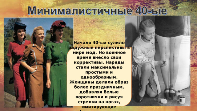 Начало 40-ых сулило радужные перспективы в мире мод. Но военное время внесло свои коррективы. Наряды стали максимально простыми и однообразным. Женщины делали образ более праздничным, добавляя белые воротнички и рисуя стрелки на ногах, имитирующие дефицитные колготы. 