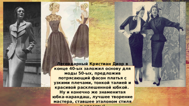 Легендарный Кристиан Диор в конце 40-ых заложил основу для моды 50-ых, предложив потрясающий фасон платья с узкими плечами, тонкой талией и красивой расклешенной юбкой. Ну и конечно же знаменитая юбка-карандаш, лучшее творение мастера, ставшее эталоном стиля и красоты! 