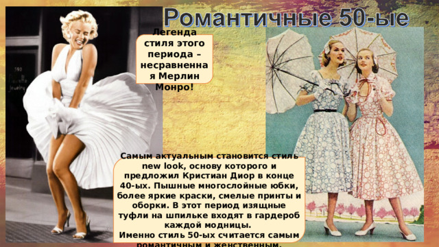 Легенда стиля этого периода – несравненная Мерлин Монро!  Самым актуальным становится стиль new look, основу которого и предложил Кристиан Диор в конце 40-ых. Пышные многослойные юбки, более яркие краски, смелые принты и оборки. В этот период изящные туфли на шпильке входят в гардероб каждой модницы. Именно стиль 50-ых считается самым романтичным и женственным.  