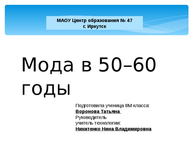 МАОУ Центр образования № 47  г. Иркутск Мода в 50–60 годы Подготовила ученица 8М класса: Воронова Татьяна Руководитель учитель технологии: Никитенко Нина Владимировна 