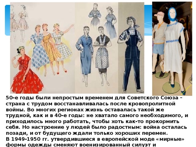 50-е годы были непростым временем для Советского Союза – страна с трудом восстанавливалась после кровопролитной войны. Во многих регионах жизнь оставалась такой же трудной, как и в 40-е годы: не хватало самого необходимого, и приходилось много работать, чтобы хоть как-то прокормить себя. Но настроение у людей было радостным: война осталась позади, и от будущего ждали только хороших перемен.  В 1949-1950 гг. утвердившиеся в европейской моде «мирные» формы одежды сменяют военизированный силуэт и ассортимент костюма и у нас. 