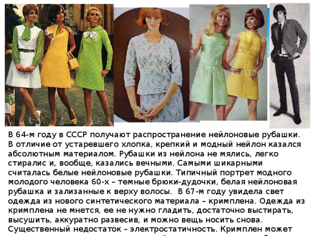 В 64-м году в СССР получают распространение нейлоновые рубашки. В отличие от устаревшего хлопка, крепкий и модный нейлон казался абсолютным материалом. Рубашки из нейлона не мялись, легко стиралис и, вообще, казались вечными. Самыми шикарными считалась белые нейлоновые рубашки. Типичный портрет модного молодого человека 60-х – темные брюки-дудочки, белая нейлоновая рубашка и зализанные к верху волосы. В 67-м году увидела свет одежда из нового синтетического материала – кримплена. Одежда из кримплена не мнется, ее не нужно гладить, достаточно выстирать, высушить, аккуратно развесив, и можно вещь носить снова. Существенный недостаток – электростатичность. Кримплен может искрить, трещать и липнуть к телу. С электростатичностью боролись освоив производство жидкостей-антистатиков. 