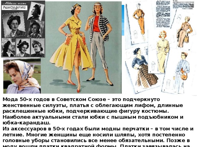 Мода 50-х годов в Советском Союзе – это подчеркнуто женственные силуэты, платья с облегающим лифом, длинные расклешенные юбки, подчеркивающие фигуру костюмы. Наиболее актуальными стали юбки с пышным подъюбником и юбка-карандаш.  Из аксессуаров в 50-х годах были модны перчатки – в том числе и летние. Многие женщины еще носили шляпы, хотя постепенно головные уборы становились все менее обязательными. Позже в моду вошли платки квадратной формы. Платки завязывалась на шее, и перекрещивались под подбородком. Сумки были мягкой формы, напоминали ридикюли. Часто их шили из той же ткани, что и костюм. 