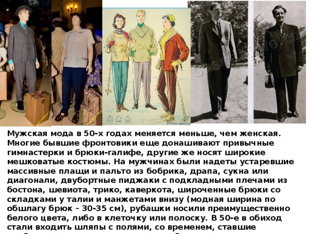 Мужская мода в 50-х годах меняется меньше, чем женская. Многие бывшие фронтовики еще донашивают привычные гимнастерки и брюки-галифе, другие же носят широкие мешковатые костюмы. На мужчинах были надеты устаревшие массивные плащи и пальто из бобрика, драпа, сукна или диагонали, двубортные пиджаки с подкладными плечами из бостона, шевиота, трико, каверкота, широченные брюки со складками у талии и манжетами внизу (модная ширина по обшлагу брюк – 30-35 см), рубашки носили преимущественно белого цвета, либо в клеточку или полоску. В 50-е в обиход стали входить шляпы с полями, со временем, ставшие необходимым дополнением гардероба каждого элегантного советского мужчины. Зимой многие носили меховые шапки из каракуля и цигейки.  